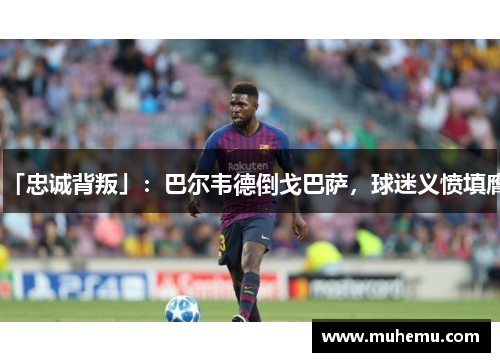「忠诚背叛」：巴尔韦德倒戈巴萨，球迷义愤填膺